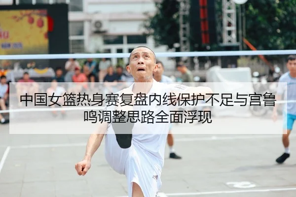 中国女篮热身赛复盘内线保护不足与宫鲁鸣调整思路全面浮现 | NIUBASPORTS